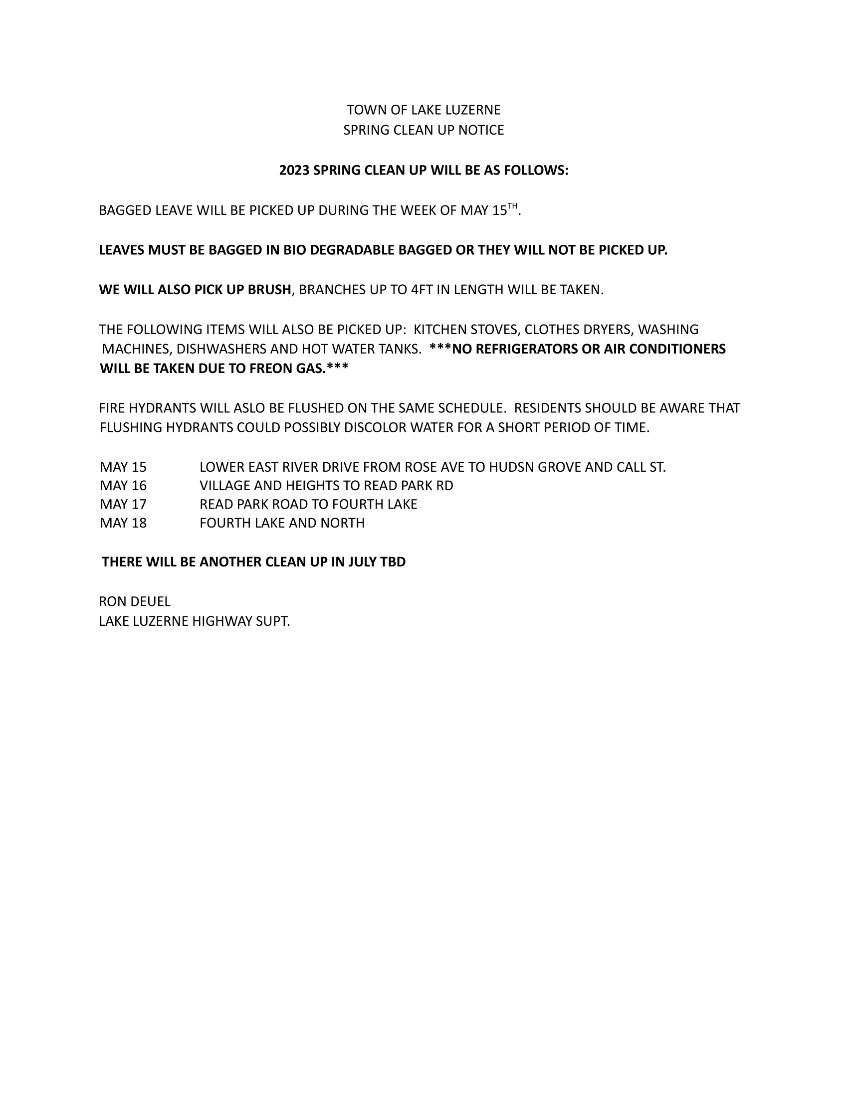 TOWN OF LAKE LUZERNE 
SPRING CLEAN UP NOTICE  2023 SPRING CLEAN UP WILL BE AS FOLLOWS:  BAGGED LEAVE WILL BE PICKED UP DURING THE WEEK OF MAY 15TH.  LEAVES MUST BE BAGGED IN BIO DEGRADABLE BAGGED OR THEY WILL NOT BE PICKED UP.  WE WILL ALSO PICK UP BRUSH, BRANCHES UP TO 4FT IN LENGTH WILL BE TAKEN.  THE FOLLOWING ITEMS WILL ALSO BE PICKED UP:  KITCHEN STOVES, CLOTHES DRYERS, WASHING 
MACHINES, DISHWASHERS AND HOT WATER TANKS.  ***NO REFRIGERATORS OR AIR CONDITIONERS WILL BE TAKEN DUE TO FREON GAS.***  FIRE HYDRANTS WILL ASLO BE FLUSHED ON THE SAME SCHEDULE.  RESIDENTS SHOULD BE AWARE THAT FLUSHING HYDRANTS COULD POSSIBLY DISCOLOR WATER FOR A SHORT PERIOD OF TIME.  MAY 15 
LOWER EAST RIVER DRIVE FROM ROSE AVE TO HUDSN GROVE AND CALL ST. 
MAY 16 
VILLAGE AND HEIGHTS TO READ PARK RD 
MAY 17 
READ PARK ROAD TO FOURTH LAKE 
MAY 18 
FOURTH LAKE AND NORTH  THERE WILL BE ANOTHER CLEAN UP IN JULY TBD  RON DEUEL 
LAKE LUZERNE HIGHWAY SUPT. 
